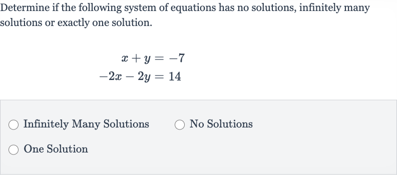 Determine if the following system of equations has no solutions, infinitely many solutions or exactly one solution.

{:[x+y=-7],[-2x-2y=14]:}
Infinitely Many Solutions
No Solutions
One Solution