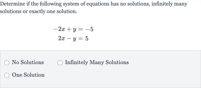 Determine if the following system of equations has no solutions, infinitely many solutions or exactly one solution.

{:[-2x+y=-5],[2x-y=5]:}
No Solutions
Infinitely Many Solutions
One Solution
