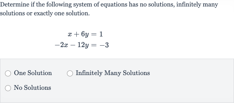 Determine if the following system of equations has no solutions, infinitely many solutions or exactly one solution.

{:[x+6y=1],[-2x-12 y=-3]:}
One Solution
Infinitely Many Solutions
No Solutions