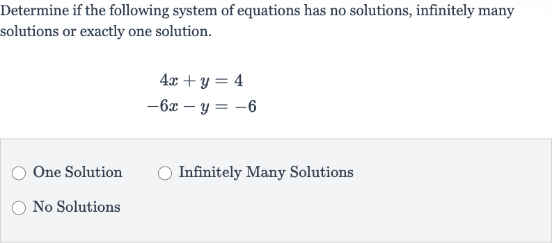 Determine if the following system of equations has no solutions, infinitely many solutions or exactly one solution.

{:[4x+y=4],[-6x-y=-6]:}
One Solution
Infinitely Many Solutions
No Solutions