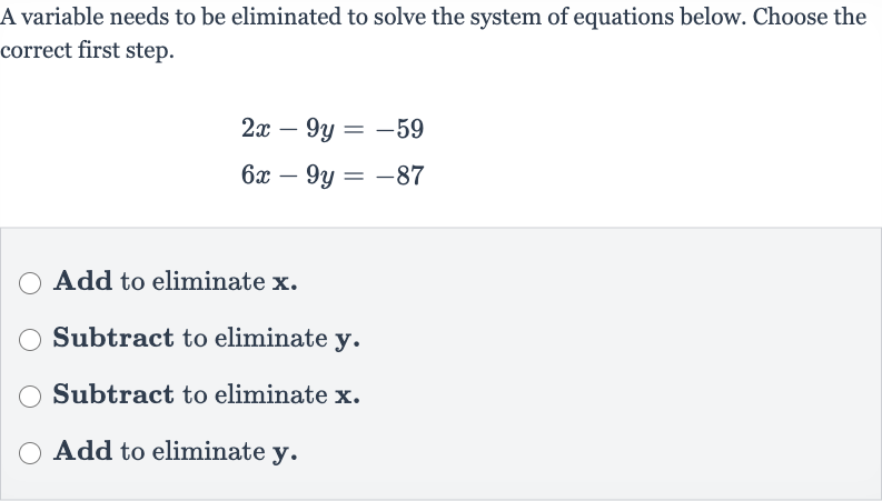A variable needs to be eliminated to solve the system of equations below. Choose the correct first step.

{:[2x-9y=-59],[6x-9y=-87]:}
Add to eliminate 
x.
Subtract to eliminate 
y.
Subtract to eliminate 
x.
Add to eliminate 
y.