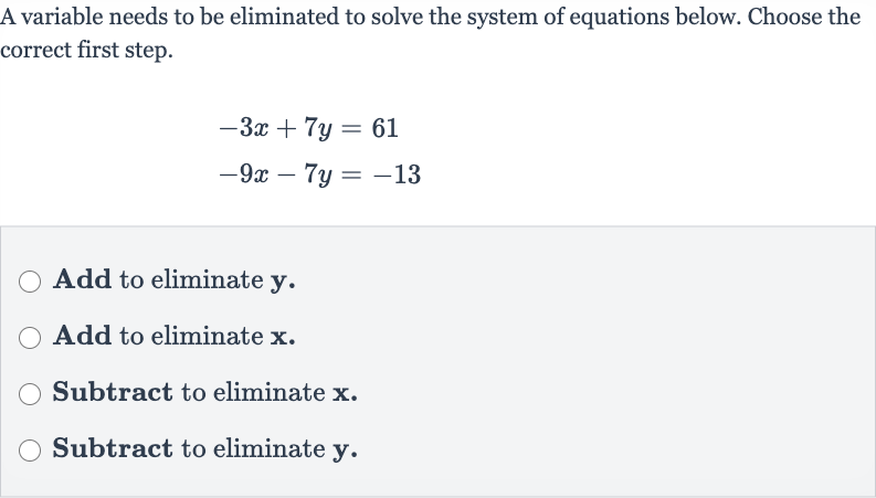 A variable needs to be eliminated to solve the system of equations below. Choose the correct first step.

{:[-3x+7y=61],[-9x-7y=-13]:}
Add to eliminate 
y.
Add to eliminate 
x.
Subtract to eliminate 
x.
Subtract to eliminate 
y.