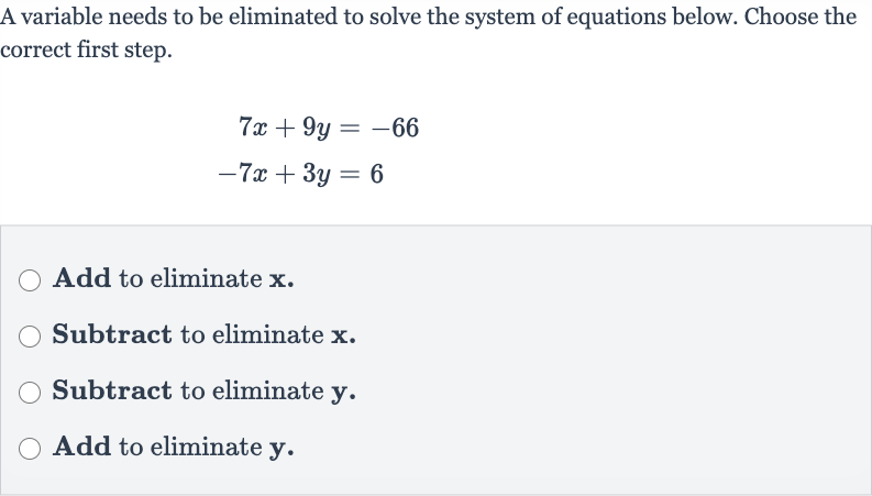 A variable needs to be eliminated to solve the system of equations below. Choose the correct first step.

{:[7x+9y=-66],[-7x+3y=6]:}
Add to eliminate 
x.
Subtract to eliminate 
x.
Subtract to eliminate 
y.
Add to eliminate 
y.