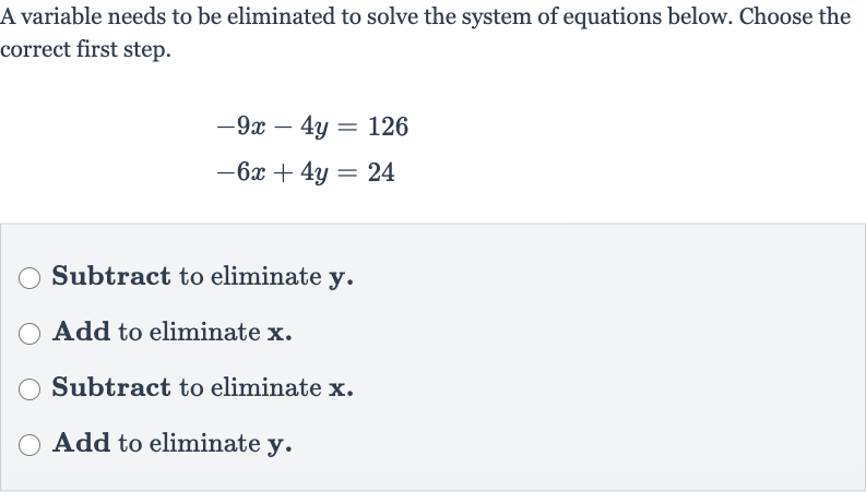 A variable needs to be eliminated to solve the system of equations below. Choose the correct first step.

{:[-9x-4y=126],[-6x+4y=24]:}
Subtract to eliminate 
y.
Add to eliminate 
x.
Subtract to eliminate 
x.
Add to eliminate 
y.