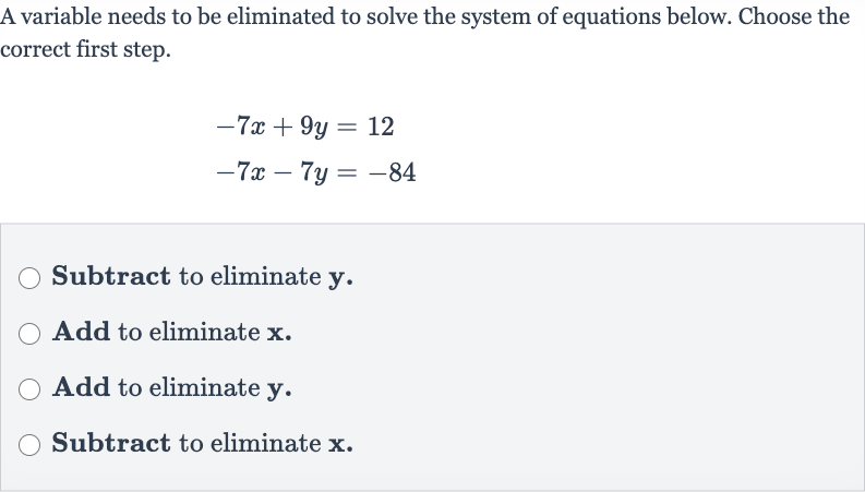 A variable needs to be eliminated to solve the system of equations below. Choose the correct first step.

{:[-7x+9y=12],[-7x-7y=-84]:}
Subtract to eliminate 
y.
Add to eliminate 
x.
Add to eliminate 
y.
Subtract to eliminate 
x.