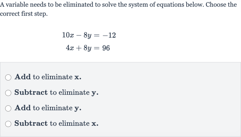 A variable needs to be eliminated to solve the system of equations below. Choose the correct first step.

{:[10 x-8y=-12],[4x+8y=96]:}
Add to eliminate 
x.
Subtract to eliminate 
y.
Add to eliminate 
y.
Subtract to eliminate 
x.