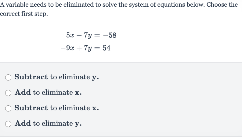 A variable needs to be eliminated to solve the system of equations below. Choose the correct first step.

{:[5x-7y=-58],[-9x+7y=54]:}
Subtract to eliminate 
y.
Add to eliminate 
x.
Subtract to eliminate 
x.
Add to eliminate 
y.