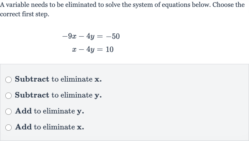 A variable needs to be eliminated to solve the system of equations below. Choose the correct first step.

{:[-9x-4y=-50],[x-4y=10]:}
Subtract to eliminate 
x.
Subtract to eliminate 
y.
Add to eliminate 
y.
Add to eliminate 
x.