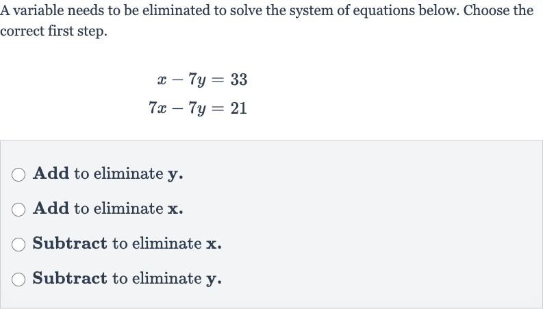 A variable needs to be eliminated to solve the system of equations below. Choose the correct first step.

{:[x-7y=33],[7x-7y=21]:}
Add to eliminate 
y.
Add to eliminate 
x.
Subtract to eliminate 
x.
Subtract to eliminate 
y.
