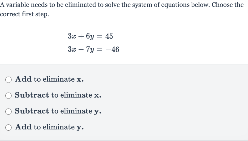 A variable needs to be eliminated to solve the system of equations below. Choose the correct first step.

{:[3x+6y=45],[3x-7y=-46]:}
Add to eliminate 
x.
Subtract to eliminate 
x.
Subtract to eliminate 
y.
Add to eliminate 
y.
