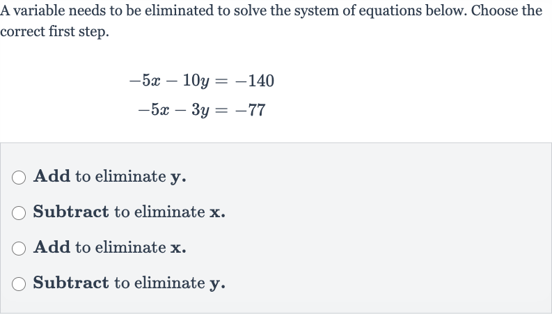 A variable needs to be eliminated to solve the system of equations below. Choose the correct first step.

{:[-5x-10 y=-140],[-5x-3y=-77]:}
Add to eliminate 
y.
Subtract to eliminate 
x.
Add to eliminate 
x.
Subtract to eliminate 
y.