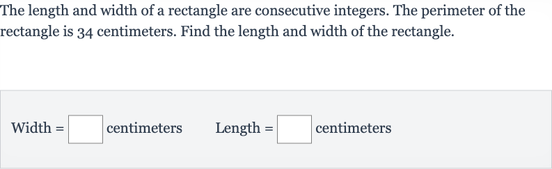 The length and width of a rectangle are consecutive integers. The perimeter of the rectangle is 34 centimeters. Find the length and width of the rectangle.

" Width "=◻" centimeters "quad" Length "=◻" centimeters "