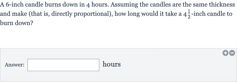 A 6-inch candle burns down in 4 hours. Assuming the candles are the same thickness and make (that is, directly proportional), how long would it take a 
4(1)/(2)-inch candle to burn down?
Answer: hours