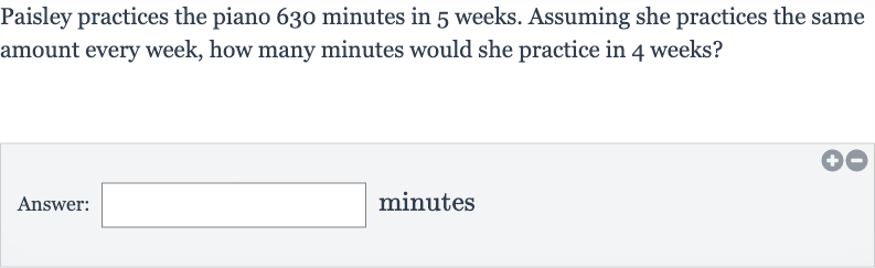 Paisley practices the piano 630 minutes in 5 weeks. Assuming she practices the same amount every week, how many minutes would she practice in 4 weeks?
Answer: minutes
