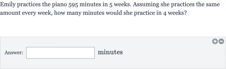 Emily practices the piano 595 minutes in 5 weeks. Assuming she practices the same amount every week, how many minutes would she practice in 4 weeks?
Answer: minutes