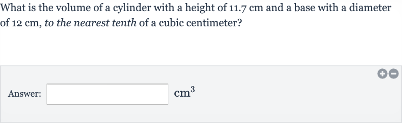 What is the volume of a cylinder with a height of 
11.7cm and a base with a diameter of 
12cm, to the nearest tenth of a cubic centimeter?
Answer: 
cm^(3)