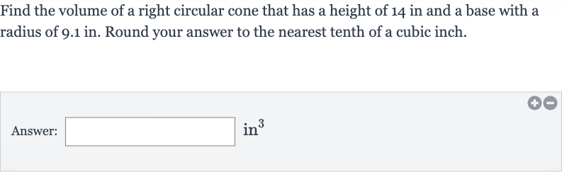 Find the volume of a right circular cone that has a height of 14 in and a base with a radius of 9.1 in. Round your answer to the nearest tenth of a cubic inch.
Answer: in 
^(3)