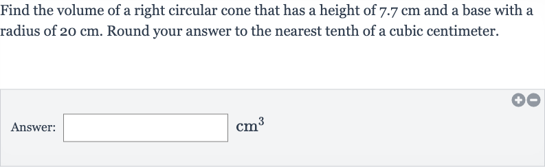 Find the volume of a right circular cone that has a height of 
7.7cm and a base with a radius of 
20cm. Round your answer to the nearest tenth of a cubic centimeter.
Answer: 
cm^(3)