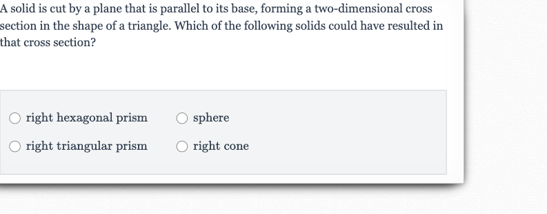 A solid is cut by a plane that is parallel to its base, forming a two-dimensional cross section in the shape of a triangle. Which of the following solids could have resulted in that cross section?
right hexagonal prism
sphere
right triangular prism
right cone