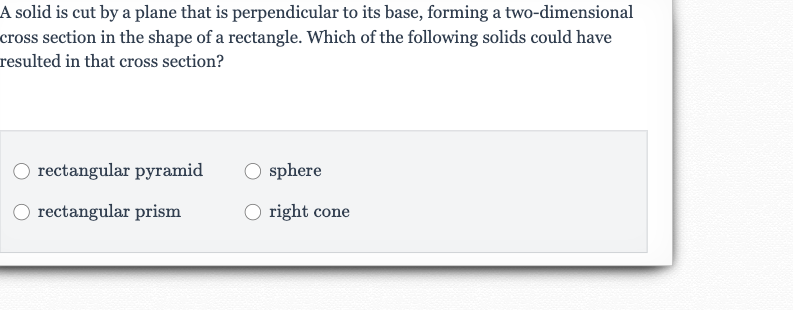 A solid is cut by a plane that is perpendicular to its base, forming a two-dimensional cross section in the shape of a rectangle. Which of the following solids could have resulted in that cross section?
rectangular pyramid
sphere
rectangular prism
right cone