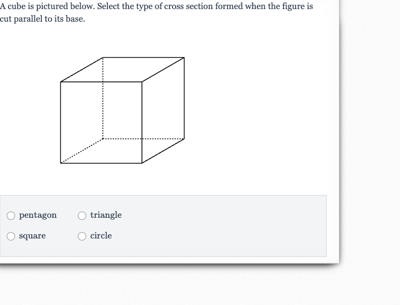 A cube is pictured below. Select the type of cross section formed when the figure is cut parallel to its base.
pentagon
triangle
square
circle