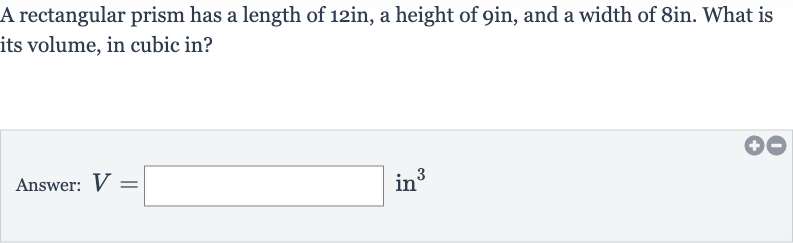 A rectangular prism has a length of 12in, a height of gin, and a width of 8in. What is its volume, in cubic in?
Answer: 
V=◻ in 
^(3)