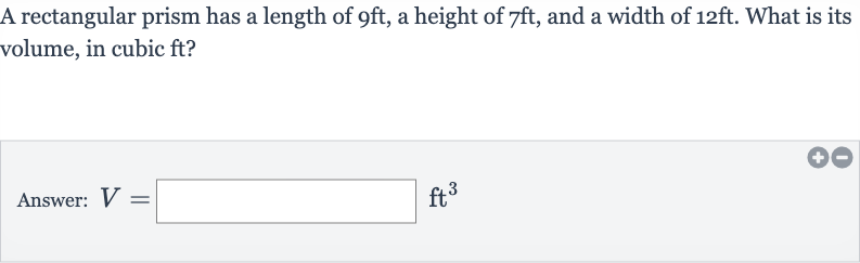 A rectangular prism has a length of 
9ft, a height of 
7ft, and a width of 
12ft. What is its volume, in cubic ft?
Answer: 
V=◻ft^(3)