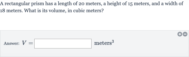 A rectangular prism has a length of 20 meters, a height of 15 meters, and a width of 18 meters. What is its volume, in cubic meters?
Answer: 
V=◻ meters 
^(3)