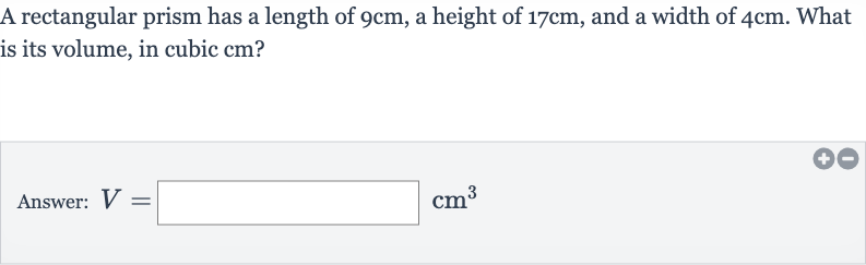 A rectangular prism has a length of 
9cm, a height of 
17cm, and a width of 
4cm. What is its volume, in cubic cm?
Answer: 
V=◻cm^(3)