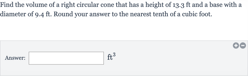 Find the volume of a right circular cone that has a height of 
13.3ft and a base with a diameter of 
9.4ft. Round your answer to the nearest tenth of a cubic foot.
Answer: 
ft^(3)