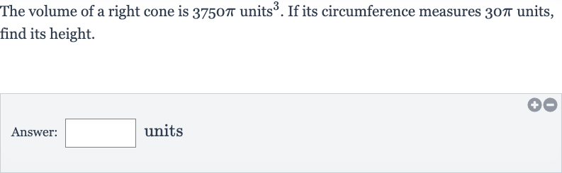 The volume of a right cone is 
3750 pi units 
^(3). If its circumference measures 
30 pi units, find its height.
Answer: units