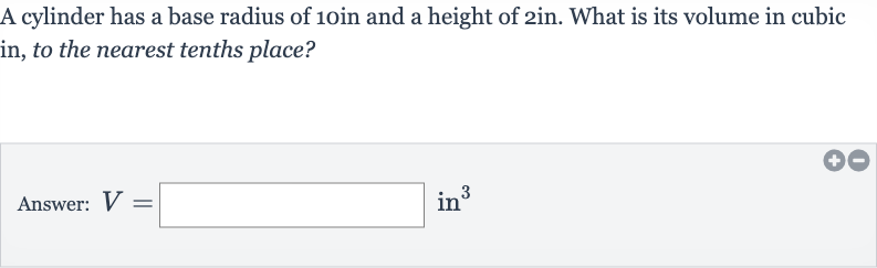 A cylinder has a base radius of 
10 in and a height of 
2in. What is its volume in cubic in, to the nearest tenths place?
Answer: 
V=◻in^(3)