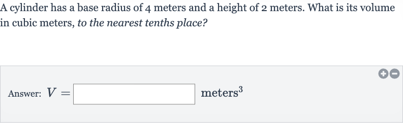 A cylinder has a base radius of 4 meters and a height of 2 meters. What is its volume in cubic meters, to the nearest tenths place?
Answer: 
V=◻ meters 
^(3)