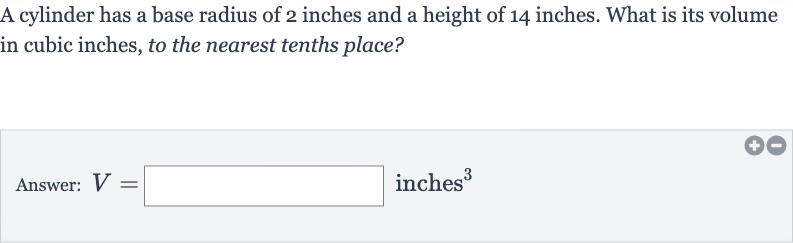 A cylinder has a base radius of 2 inches and a height of 14 inches. What is its volume in cubic inches, to the nearest tenths place?
Answer: 
V= inches 
^(3)