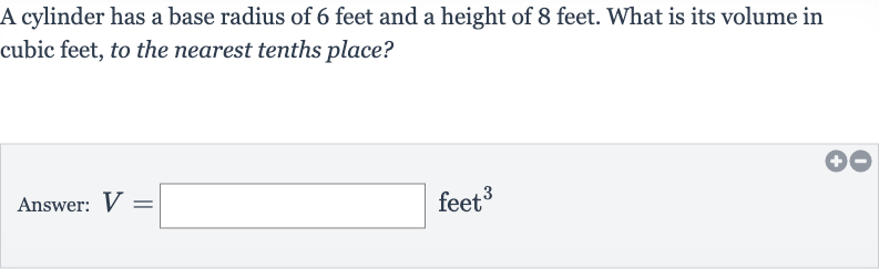 A cylinder has a base radius of 6 feet and a height of 8 feet. What is its volume in cubic feet, to the nearest tenths place?
Answer: 
V= feet 
^(3)