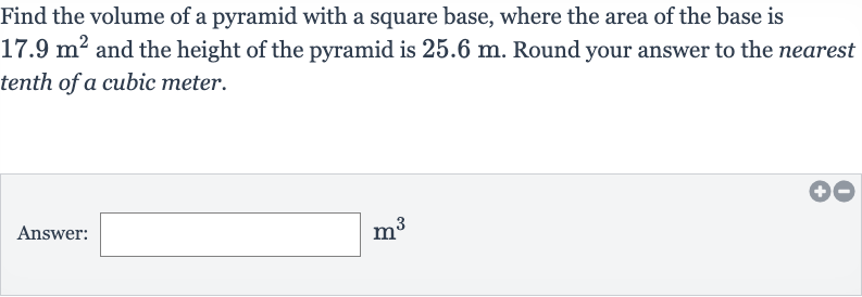Find the volume of a pyramid with a square base, where the area of the base is 
17.9m^(2) and the height of the pyramid is 
25.6m. Round your answer to the nearest tenth of a cubic meter.
Answer: 
m^(3)