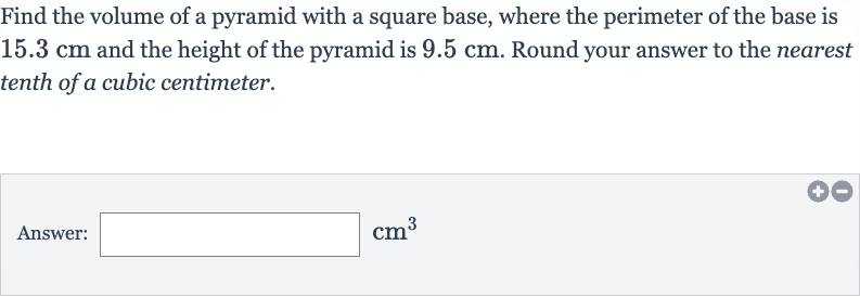 Find the volume of a pyramid with a square base, where the perimeter of the base is 
15.3cm and the height of the pyramid is 
9.5cm. Round your answer to the nearest tenth of a cubic centimeter.
Answer: 
cm^(3)