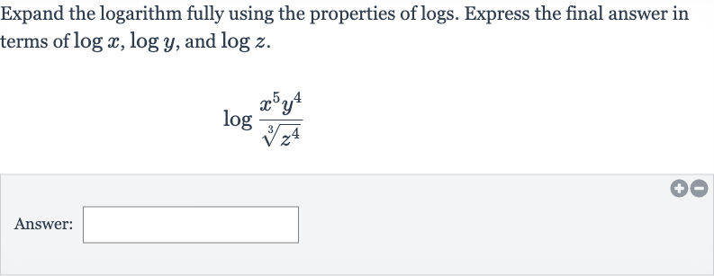 Expand the logarithm fully using the properties of logs. Express the final answer in terms of 
log x,log y, and 
log z.

log ((x^(5)y^(4))/(root(3)(z^(4))))
Answer: