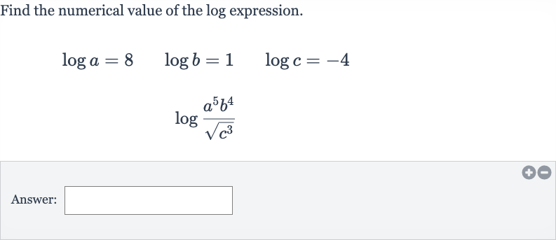 Find the numerical value of the log expression.

{:[log a=8quad log b=1quad log c=-4],[log ((a^(5)b^(4))/(sqrt(c^(3))))]:}
Answer: