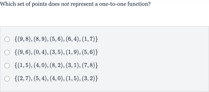 Which set of points does not represent a one-to-one function?

{(9,8),(8,9),(5,6),(6,4),(1,7)}

{(9,6),(0,4),(3,5),(1,9),(5,6)}

{(1,5),(4,0),(8,2),(3,1),(7,8)}

{(2,7),(5,4),(4,0),(1,5),(3,2)}