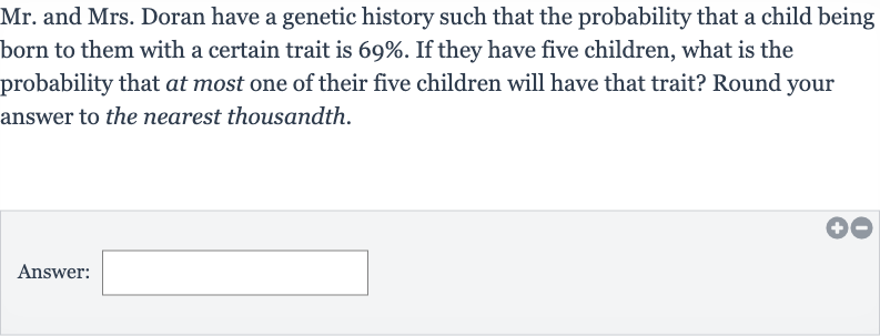 Mr. and Mrs. Doran have a genetic history such that the probability that a child being born to them with a certain trait is 
69%. If they have five children, what is the probability that at most one of their five children will have that trait? Round your answer to the nearest thousandth.
Answer: