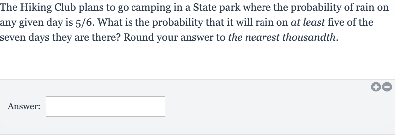 The Hiking Club plans to go camping in a State park where the probability of rain on any given day is 
5//6. What is the probability that it will rain on at least five of the seven days they are there? Round your answer to the nearest thousandth.
Answer: