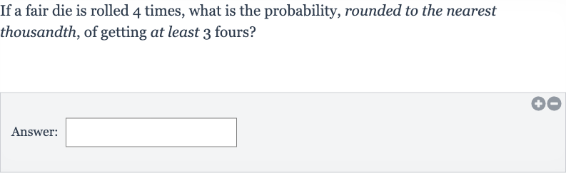 If a fair die is rolled 4 times, what is the probability, rounded to the nearest thousandth, of getting at least 3 fours?
Answer: