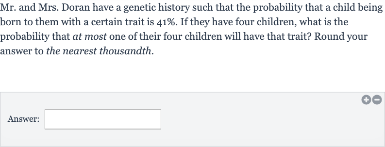 Mr. and Mrs. Doran have a genetic history such that the probability that a child being born to them with a certain trait is 
41%. If they have four children, what is the probability that at most one of their four children will have that trait? Round your answer to the nearest thousandth.
Answer: