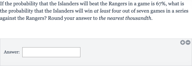 If the probability that the Islanders will beat the Rangers in a game is 
67%, what is the probability that the Islanders will win at least four out of seven games in a series against the Rangers? Round your answer to the nearest thousandth.
Answer:
