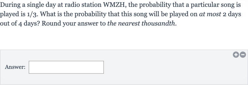 During a single day at radio station WMZH, the probability that a particular song is played is 
1//3. What is the probability that this song will be played on at most 2 days out of 4 days? Round your answer to the nearest thousandth.
Answer: