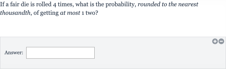 If a fair die is rolled 4 times, what is the probability, rounded to the nearest thousandth, of getting at most 1 two?
Answer: