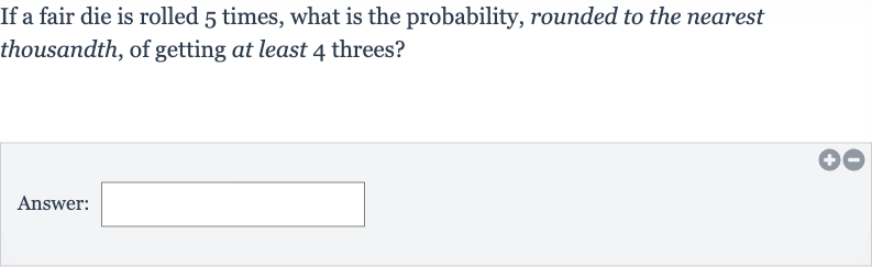 If a fair die is rolled 5 times, what is the probability, rounded to the nearest thousandth, of getting at least 4 threes?
Answer: