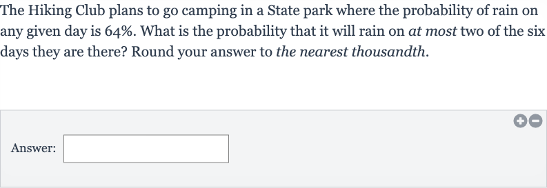 The Hiking Club plans to go camping in a State park where the probability of rain on any given day is 
64%. What is the probability that it will rain on at most two of the six days they are there? Round your answer to the nearest thousandth.
Answer: