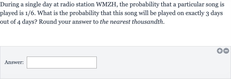 During a single day at radio station WMZH, the probability that a particular song is played is 
1//6. What is the probability that this song will be played on exactly 3 days out of 4 days? Round your answer to the nearest thousandth.
Answer: